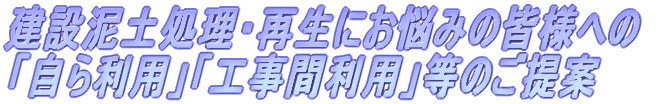 建設泥土処理・再生にお悩みの皆様への 「自ら利用」「工事間利用」等のご提案